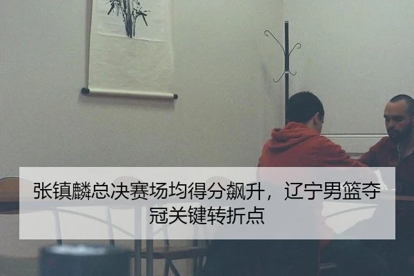 张镇麟总决赛场均得分飙升，辽宁男篮夺冠关键转折点