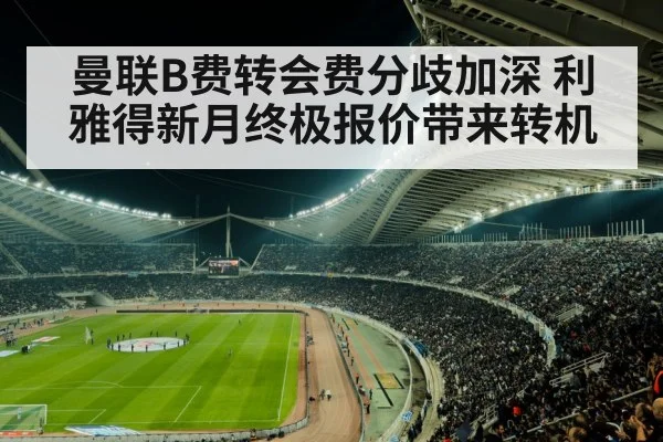 曼联B费转会费分歧加深 利雅得新月终极报价带来转机