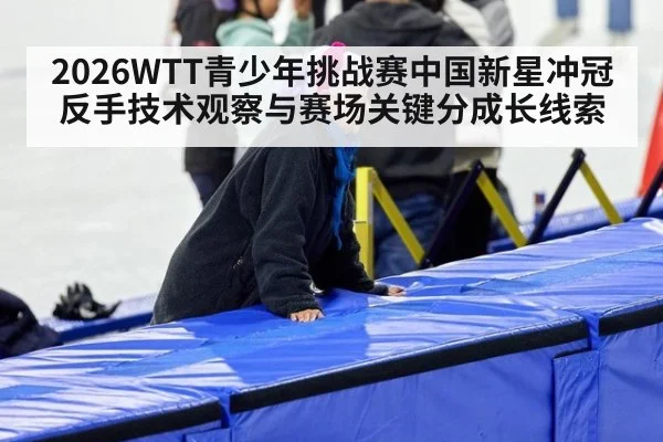 2026WTT青少年挑战赛中国新星冲冠反手技术观察与赛场关键分成长线索